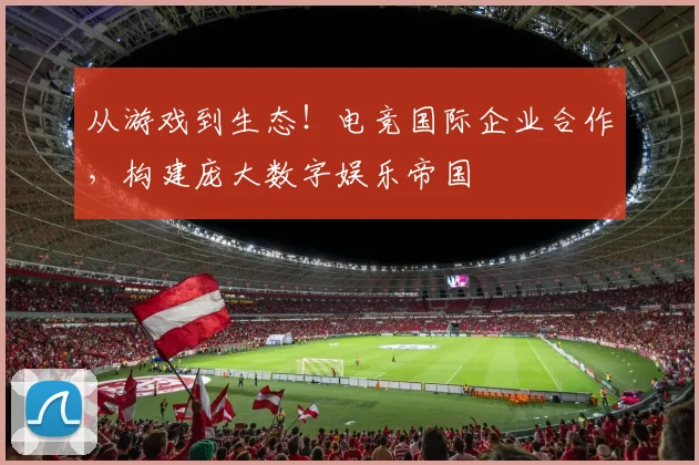 从游戏到生态！电竞国际企业合作，构建庞大数字娱乐帝国