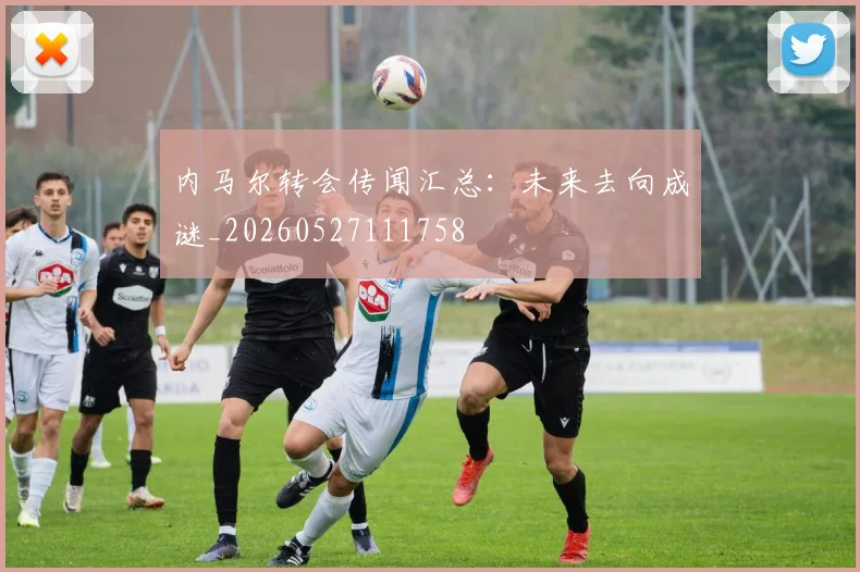内马尔转会传闻汇总:未来去向成谜_20260527111758