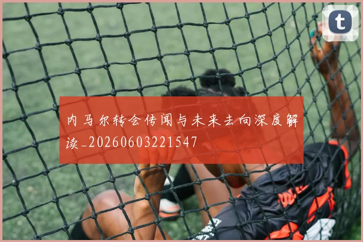 内马尔转会传闻与未来去向深度解读_20260603221547