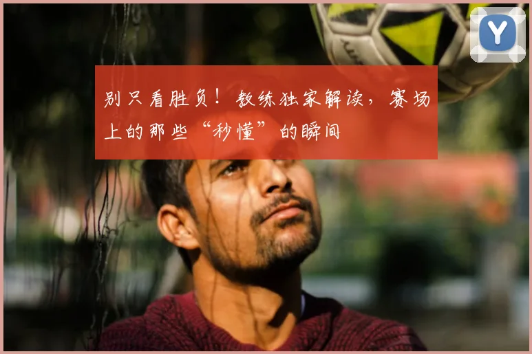 别只看胜负！教练独家解读，赛场上的那些“秒懂”的瞬间