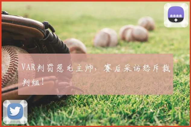 VAR判罚惹毛主帅，赛后采访怒斥裁判组！